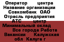 Оператор Call-центра › Название организации ­ Совкомбанк, ОАО › Отрасль предприятия ­ АТС, call-центр › Минимальный оклад ­ 35 000 - Все города Работа » Вакансии   . Калужская обл.,Калуга г.